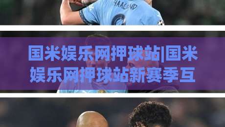 国米娱乐网押球站|国米娱乐网押球站新赛季互动体验+球迷社区热度持续攀升-网上热门让球网中水入口无解说半场波胆登录交流 国米娱乐网押球站|国米娱乐网押球站新赛季互动体验+球迷社区热度持续攀升-网上热门让球网中水入口无解说半场波胆登录交流