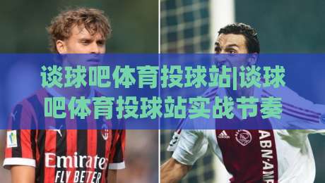 谈球吧体育投球站|谈球吧体育投球站实战节奏+谈球吧体育投球站页面动线,投球站内容组织与使用体验的深度拆解-最大权威网页买球网1080P官网无插件低调看冠军走盘
