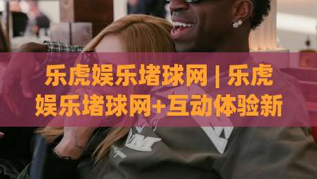 乐虎娱乐堵球网 | 乐虎娱乐堵球网+互动体验新玩法，乐虎娱乐堵球网带你解锁沉浸式娱乐场景-最全手机信誉体球网半全场动画水位精彩片段流畅代理