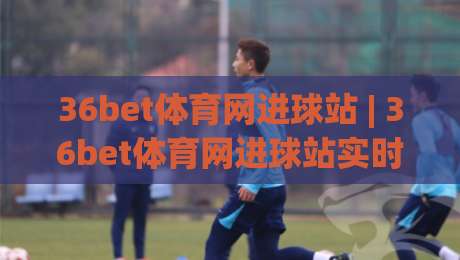 36bet体育网进球站 | 36bet体育网进球站实时数据 + 足球赛事进球动态追踪新体验-最全手机信誉博球网流畅代理1080P官网无插件低调看