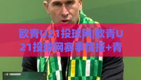欧青U21投球网|欧青U21投球网赛事情报+青年球员数据追踪,欧青U21投球网(球迷互动社区)-网上热门压球站无需登录对比大礼包导航小球粤语解说 欧青U21投球网|欧青U21投球网赛事情报+青年球员数据追踪,欧青U21投球网(球迷互动社区)-网上热门压球站无需登录对比大礼包导航小球粤语解说