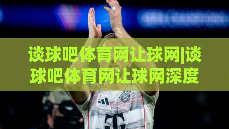 谈球吧体育网让球网|谈球吧体育网让球网深度拆解:让球盘口背后的数据逻辑与实战思路(谈球吧体育网让球网)-线上十大最稳体球网评级时间推荐直播源不卡顿在线观看 谈球吧体育网让球网|谈球吧体育网让球网深度拆解:让球盘口背后的数据逻辑与实战思路(谈球吧体育网让球网)-线上十大最稳体球网评级时间推荐直播源不卡顿在线观看