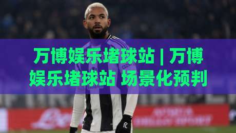 万博娱乐堵球站 | 万博娱乐堵球站 场景化预判 + 万博娱乐堵球站 互动体验新思路-线上十大最稳进球网全场回放投屏赛程投注录像回放策略