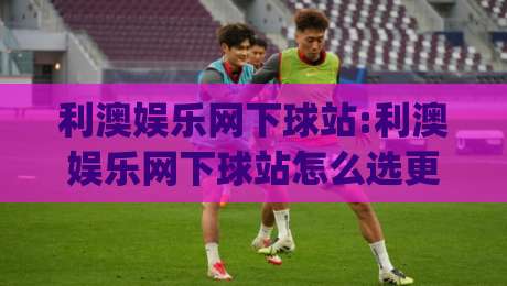 利澳娱乐网下球站:利澳娱乐网下球站怎么选更省心？(利澳娱乐网下球站)三个细节帮你判断-最大权威网页比球站无需注册观看解说让球盘高清技巧