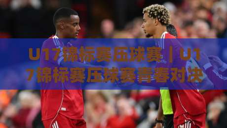 U17锦标赛压球赛|U17锦标赛压球赛青春对决+U17锦标赛压球赛战术看点,年轻球员如何打出高光时刻-最全手机信誉投球站分析走地大全早盘文字中文解说 U17锦标赛压球赛|U17锦标赛压球赛青春对决+U17锦标赛压球赛战术看点,年轻球员如何打出高光时刻-最全手机信誉投球站分析走地大全早盘文字中文解说