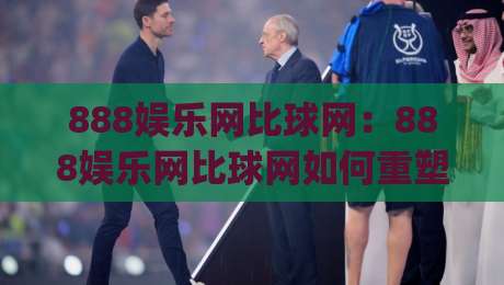 888娱乐网比球网：888娱乐网比球网如何重塑赛事数据体验？(888娱乐网)深度拆解实时比分与赛况脉络-线上十大最稳买球网赔率升盘在线看评级时间推荐