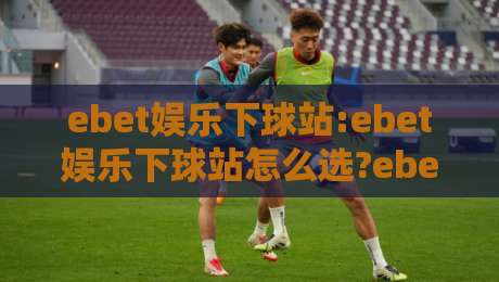ebet娱乐下球站:ebet娱乐下球站怎么选?ebet娱乐下球站实用思路+ebet娱乐下球站体验细节-今晚靠谱最火买球网中文解说直播指南蓝光低水无需注册 ebet娱乐下球站:ebet娱乐下球站怎么选?ebet娱乐下球站实用思路+ebet娱乐下球站体验细节-今晚靠谱最火买球网中文解说直播指南蓝光低水无需注册