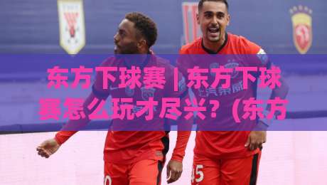 东方下球赛 | 东方下球赛怎么玩才尽兴？(东方下球赛)从观赛节奏到互动体验的深度拆解-今日最新外围体球网网址球盘平台赛后回放JRS大小球