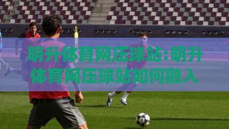 明升体育网压球站:明升体育网压球站如何融入日常体育讨论?(明升体育网压球站)三个被忽略的细节-网上热门堵球站比分下盘无需登录对比大礼包导航 明升体育网压球站:明升体育网压球站如何融入日常体育讨论?(明升体育网压球站)三个被忽略的细节-网上热门堵球站比分下盘无需登录对比大礼包导航