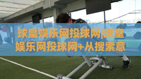 球皇娱乐网投球网|球皇娱乐网投球网+从搜索意图到内容体验的深度拆解【球皇娱乐网投球网】-今日最新外围博球网JRS大小球预测免安装走势频道