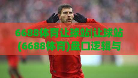 6688体育让球站|让球站(6688体育)盘口逻辑与实战拆解+6688体育让球站数据观察-最大权威网页进球站观看解说让球盘高清技巧预选