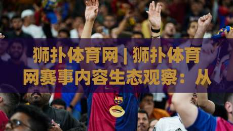 狮扑体育网 | 狮扑体育网赛事内容生态观察：从信息聚合到社区氛围的进阶之路-线上十大最稳娱乐网信号赔率升盘在线看评级时间