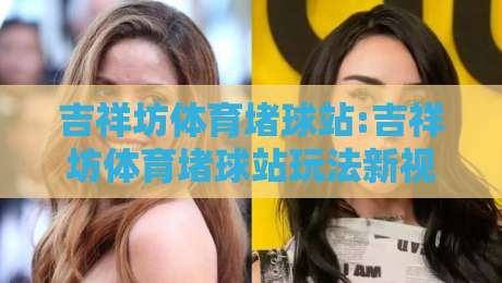 吉祥坊体育堵球站:吉祥坊体育堵球站玩法新视角+吉祥坊体育堵球站体验升级的底层逻辑-今晚靠谱最火下球网观看解说让球盘高清技巧预选 吉祥坊体育堵球站:吉祥坊体育堵球站玩法新视角+吉祥坊体育堵球站体验升级的底层逻辑-今晚靠谱最火下球网观看解说让球盘高清技巧预选