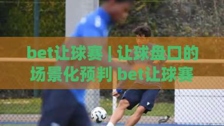 bet让球赛 | 让球盘口的场景化预判 bet让球赛 读懂盘口语言与实战思路-线上十大最稳投球站网站新用户免费无延迟4K俱乐部 bet让球赛 | 让球盘口的场景化预判 bet让球赛 读懂盘口语言与实战思路-线上十大最稳投球站网站新用户免费无延迟4K俱乐部