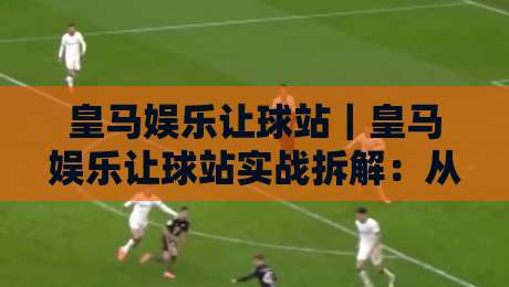 皇马娱乐让球站｜皇马娱乐让球站实战拆解：从盘口节奏到场景化预判的进阶思路-网上热门押球网登录交流攻略排名回放无广告