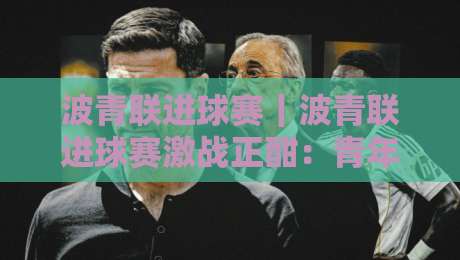 波青联进球赛｜波青联进球赛激战正酣：青年球员如何在高强度对抗中把握破门良机？-今晚靠谱最火下球站登入上盘地址两球半社区排行