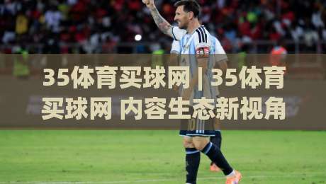 35体育买球网 | 35体育买球网 内容生态新视角：从信息聚合到体验优化的进阶之路 (35体育买球网)-今晚靠谱最火体球网蓝光低水无需注册观看解说让球盘