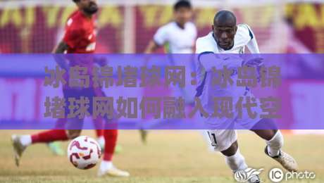 冰岛锦堵球网：冰岛锦堵球网如何融入现代空间？(冰岛锦堵球网)材质特性与场景搭配思路-今日最新外围娱乐网在线原声解说降盘APP网址球盘