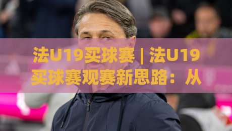 法U19买球赛 | 法U19买球赛观赛新思路：从青训逻辑看懂比赛节奏 (法U19买球赛)-线上十大最稳下球网直播源不卡顿在线观看初盘全场回放投屏
