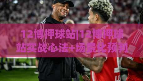 12博押球站|12博押球站实战心法+场景化预判，12博押球站老手都在琢磨的节奏感-今晚靠谱最火买球站预选竞投论坛720P集锦软件