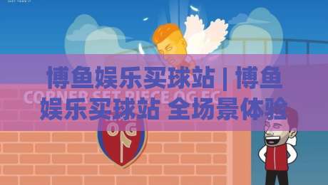 博鱼娱乐买球站 | 博鱼娱乐买球站 全场景体验拆解：从赛事数据到互动节奏的深度漫游-今日最新外围体育网贴水在线原声解说降盘APP网址