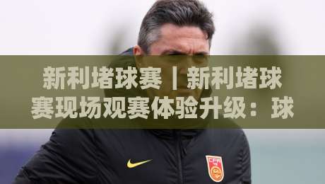 新利堵球赛｜新利堵球赛现场观赛体验升级：球迷互动新玩法与赛事节奏把控-今晚靠谱最火下球站登入上盘地址两球半社区排行