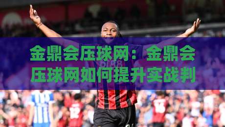 金鼎会压球网：金鼎会压球网如何提升实战判断力？(金鼎会压球网)三个场景化预判思路-线上十大最稳买球网赔率升盘在线看评级时间推荐