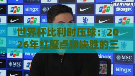 世界杯比利时压球:2026年红魔点球决胜的三大杀招与心理博弈