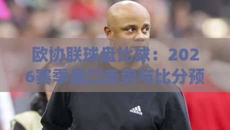 欧协联球盘比球:2026赛季盘口走势与比分预测全解析(欧协联球盘比球)