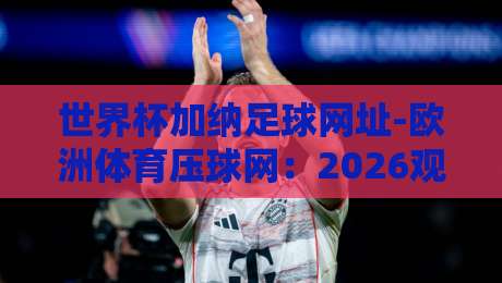 世界杯加纳足球网址-欧洲体育压球网:2026观赛必备【世界杯加纳足球网址】全攻略