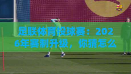 足联体育投球赛:2026年赛制升级,你猜怎么着,这玩法太野了!