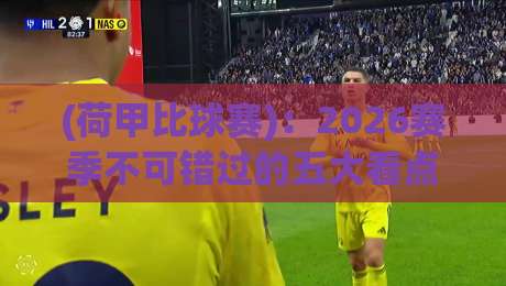 (荷甲比球赛):2026赛季不可错过的五大看点与深度解析