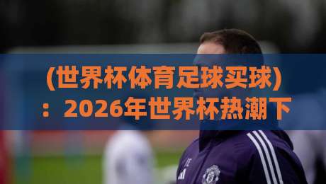 (世界杯体育足球买球)：2026年世界杯热潮下的理性思考与风险警示