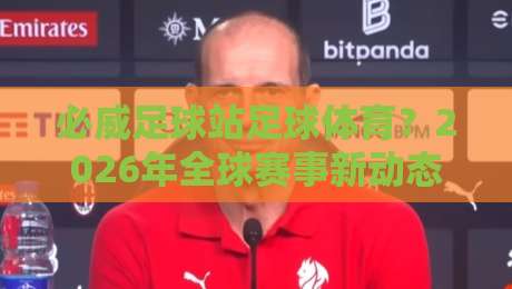 必威足球站足球体育?2026年全球赛事新动态与平台实战指南