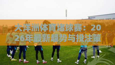 大洋洲体育堵球赛:2026年最新趋势与投注策略全解析