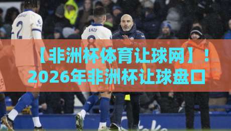【非洲杯体育让球网】!2026年非洲杯让球盘口深度解析与投注技巧