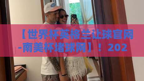 【世界杯英格兰让球官网-南美杯堵球网】!2026年最新指南与避坑要点