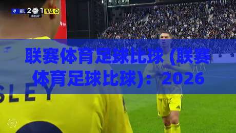 联赛体育足球比球 (联赛体育足球比球)：2026年看球新姿势，这些数据门道你懂吗？