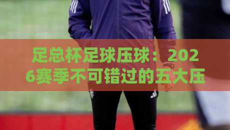 足总杯足球压球：2026赛季不可错过的五大压球技巧与趋势