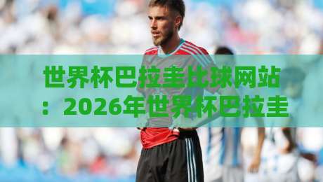 世界杯巴拉圭比球网站:2026年世界杯巴拉圭队赛程与比分查询实用指南 世界杯巴拉圭比球网站:2026年世界杯巴拉圭队赛程与比分查询实用指南