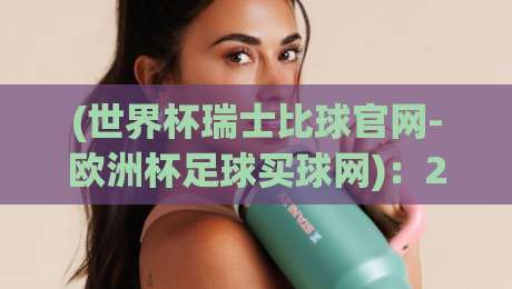 (世界杯瑞士比球官网-欧洲杯足球买球网):2026年足球迷必备的赛事指南与实用技巧 (世界杯瑞士比球官网-欧洲杯足球买球网):2026年足球迷必备的赛事指南与实用技巧