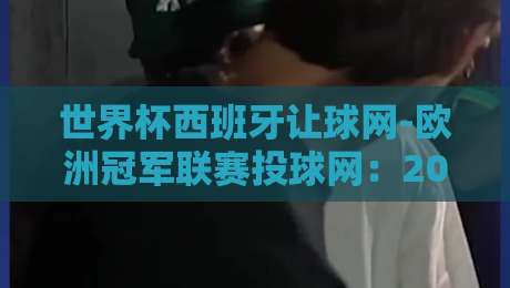 世界杯西班牙让球网-欧洲冠军联赛投球网:2026年双线作战的盘口深度解析 世界杯西班牙让球网-欧洲冠军联赛投球网:2026年双线作战的盘口深度解析
