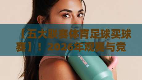 【五大联赛体育足球买球赛】！2026年观赛与竞猜全攻略，老球迷的私房经验