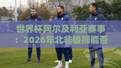 世界杯阿尔及利亚赛事：2026年北非雄狮能否再创奇迹？