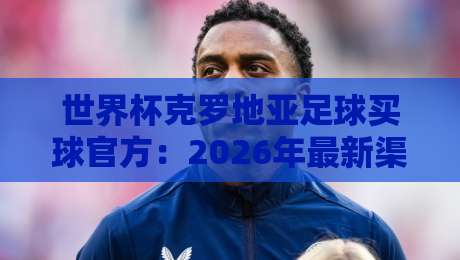 世界杯克罗地亚足球买球官方：2026年最新渠道与避坑指南