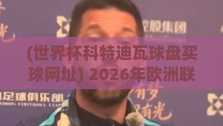 (世界杯科特迪瓦球盘买球网址) 2026年欧洲联赛足球压球网全攻略：球迷必收藏的观赛与数据分析平台