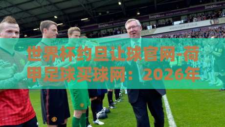 世界杯约旦让球官网-荷甲足球买球网：2026年热门赛事实战指南