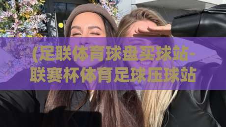 (足联体育球盘买球站-联赛杯体育足球压球站)：2026年最值得关注的五大压球平台对比与避坑指南