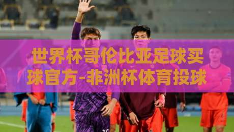 世界杯哥伦比亚足球买球官方-非洲杯体育投球赛！【世界杯哥伦比亚足球买球官方-非洲杯体育投球赛】2026年投注策略与赛事前瞻