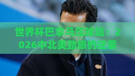 世界杯巴拿马压球站：2026中北美劲旅的逆袭密码，你get到了吗？